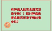 有肝病人能否食用灵芝孢子粉？？探讨肝病患者食用灵芝孢子粉的安全性？