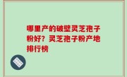 哪里产的破壁灵芝孢子粉好？灵芝孢子粉产地排行榜