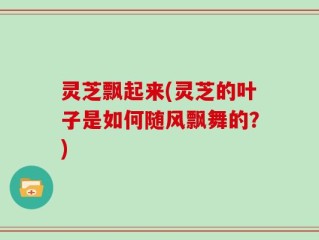 灵芝飘起来(灵芝的叶子是如何随风飘舞的？)
