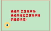 杨柏华 灵芝孢子粉(杨柏华探究灵芝孢子粉的独特功效)