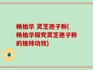 杨柏华 灵芝孢子粉(杨柏华探究灵芝孢子粉的独特功效)