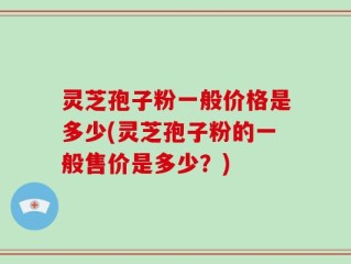 灵芝孢子粉一般价格是多少(灵芝孢子粉的一般售价是多少？)