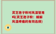 灵芝孢子粉对风湿管用吗(灵芝孢子粉：缓解风湿疼痛的有效选择)