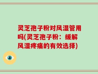 灵芝孢子粉对风湿管用吗(灵芝孢子粉：缓解风湿疼痛的有效选择)