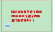 脂肪瘤喝灵芝孢子粉可以吗(喝灵芝孢子粉能治疗脂肪瘤吗？)
