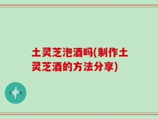 土灵芝泡酒吗(制作土灵芝酒的方法分享)