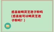 感昌能喝灵芝孢子粉吗(感昌能可以喝灵芝孢子粉吗？)