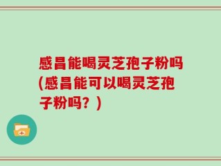 感昌能喝灵芝孢子粉吗(感昌能可以喝灵芝孢子粉吗？)
