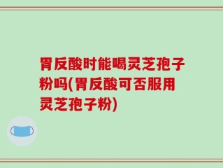 胃反酸时能喝灵芝孢子粉吗(胃反酸可否服用灵芝孢子粉)