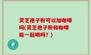灵芝孢子粉可以加咖啡吗(灵芝孢子粉和咖啡能一起喝吗？)