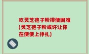 吃灵芝孢子粉排便困难(灵芝孢子粉或许让你在便便上挣扎)
