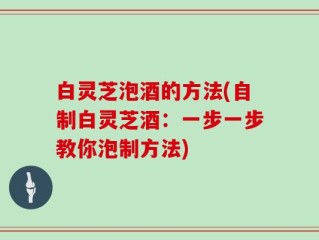 白灵芝泡酒的方法(自制白灵芝酒：一步一步教你泡制方法)
