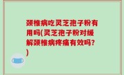 颈椎病吃灵芝孢子粉有用吗(灵芝孢子粉对缓解颈椎病疼痛有效吗？)