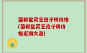 菌稀堂灵芝孢子粉价格(菌稀堂灵芝孢子粉价格近期大涨)