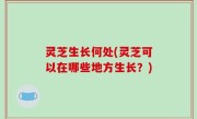 灵芝生长何处(灵芝可以在哪些地方生长？)