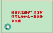 蜂蜜灵芝孢子？灵芝粉还可以参什么一起做什么面膜