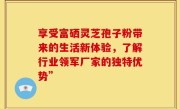 享受富硒灵芝孢子粉带来的生活新体验，了解行业领军厂家的独特优势”
