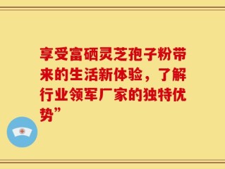 享受富硒灵芝孢子粉带来的生活新体验，了解行业领军厂家的独特优势”