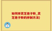 如何拌灵芝孢子粉_灵芝孢子粉的拌制方法)