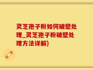 灵芝孢子粉如何破壁处理_灵芝孢子粉破壁处理方法详解)