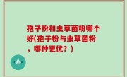 孢子粉和虫草菌粉哪个好(孢子粉与虫草菌粉，哪种更优？)