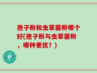 孢子粉和虫草菌粉哪个好(孢子粉与虫草菌粉，哪种更优？)