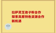 拉萨灵芝孢子粉合作 探索高原特色资源合作新机遇