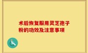 术后恢复服用灵芝孢子粉的功效及注意事项