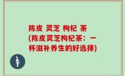 陈皮 灵芝 枸杞 茶(陈皮灵芝枸杞茶：一杯滋补养生的好选择)