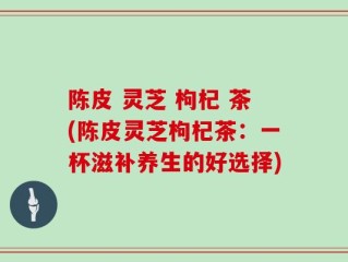 陈皮 灵芝 枸杞 茶(陈皮灵芝枸杞茶：一杯滋补养生的好选择)