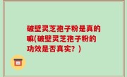 破壁灵芝孢子粉是真的嘛(破壁灵芝孢子粉的功效是否真实？)