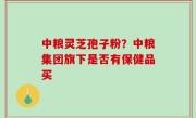 中粮灵芝孢子粉？中粮集团旗下是否有保健品买