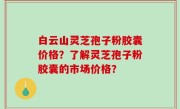 白云山灵芝孢子粉胶囊价格？了解灵芝孢子粉胶囊的市场价格？