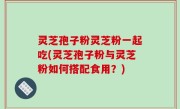 灵芝孢子粉灵芝粉一起吃(灵芝孢子粉与灵芝粉如何搭配食用？)