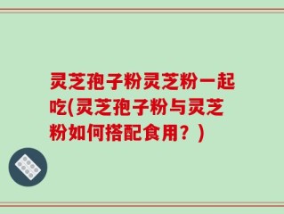 灵芝孢子粉灵芝粉一起吃(灵芝孢子粉与灵芝粉如何搭配食用？)