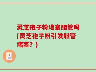 灵芝孢子粉堵塞胆管吗(灵芝孢子粉引发胆管堵塞？)