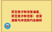 灵芝孢子粉泡茶温度_灵芝孢子粉泡茶：适宜温度与冲泡技巧全解析