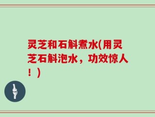 灵芝和石斛煮水(用灵芝石斛泡水，功效惊人！)