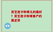 灵芝孢子粉哪儿的最好？灵芝孢子粉哪里产的最正宗