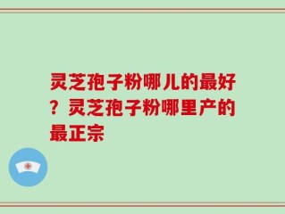 灵芝孢子粉哪儿的最好？灵芝孢子粉哪里产的最正宗