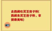 去西藏吃灵芝孢子粉(西藏食灵芝孢子粉，享健康美味)