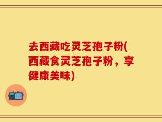 去西藏吃灵芝孢子粉(西藏食灵芝孢子粉，享健康美味)