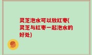 灵芝泡水可以放红枣(灵芝与红枣一起泡水的好处)