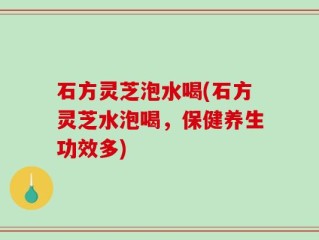 石方灵芝泡水喝(石方灵芝水泡喝，保健养生功效多)