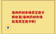 亳州药材市场灵芝孢子粉批发(亳州药材市场批发灵芝孢子粉)