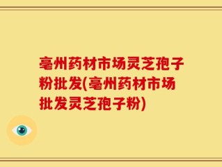 亳州药材市场灵芝孢子粉批发(亳州药材市场批发灵芝孢子粉)
