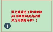 灵芝破壁孢子粉哪里能买(哪里能购买高品质灵芝壳裂孢子粉？)