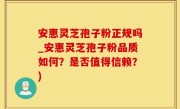 安惠灵芝孢子粉正规吗_安惠灵芝孢子粉品质如何？是否值得信赖？)