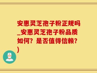 安惠灵芝孢子粉正规吗_安惠灵芝孢子粉品质如何？是否值得信赖？)