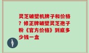 灵芝破壁机牌子和价格？修正牌破壁灵芝孢子粉《官方价格》到底多少钱一盒